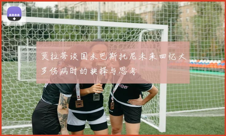 莫拉蒂谈国米巴斯托尼未来回忆大罗伤病时的抉择与思考