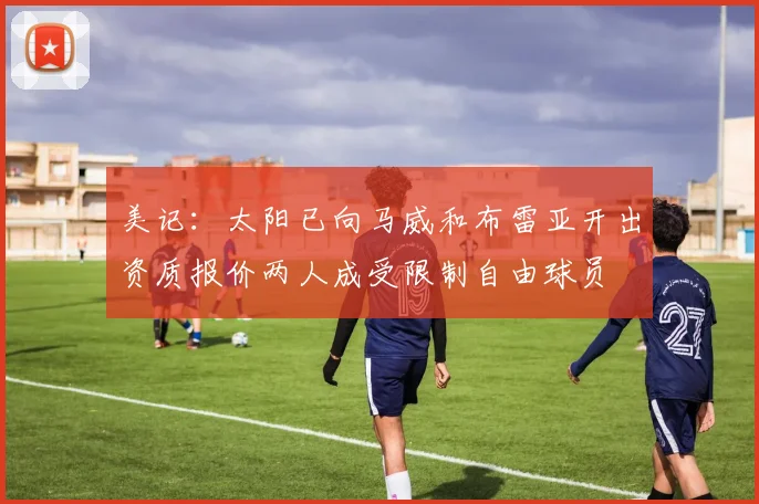 美记：太阳已向马威和布雷亚开出资质报价两人成受限制自由球员