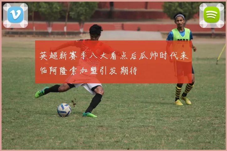 英超新赛季八大看点后瓜帅时代来临阿隆索加盟引发期待