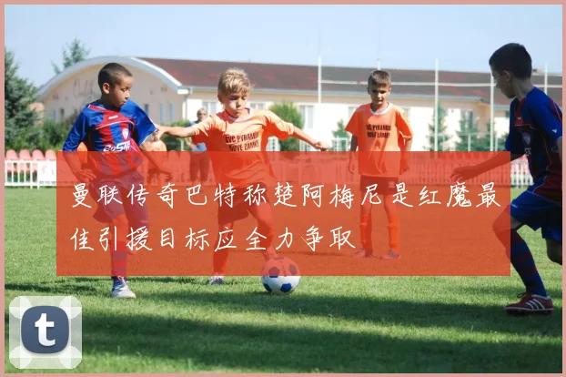 曼联传奇巴特称楚阿梅尼是红魔最佳引援目标应全力争取
